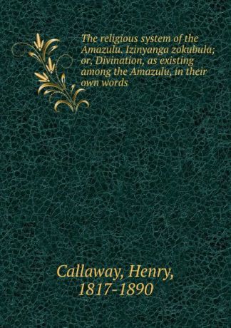 Henry Callaway The religious system of the Amazulu. Izinyanga zokubula; or, Divination, as existing among the Amazulu, in their own words