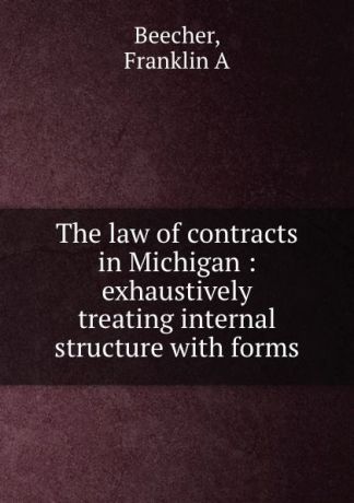 Franklin A. Beecher The law of contracts in Michigan : exhaustively treating internal structure with forms