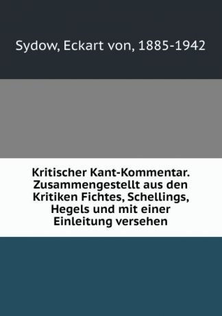 Eckart von Sydow Kritischer Kant-Kommentar. Zusammengestellt aus den Kritiken Fichtes, Schellings, Hegels und mit einer Einleitung versehen