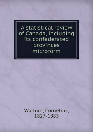 Cornelius Walford A statistical review of Canada, including its confederated provinces microform