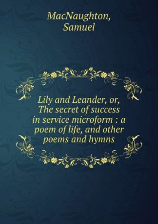 Samuel MacNaughton Lily and Leander, or, The secret of success in service microform : a poem of life, and other poems and hymns
