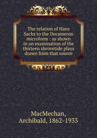 Archibald MacMechan The relation of Hans Sachs to the Decameron microform : as shown in an examination of the thirteen shrovetide plays drawn from that source