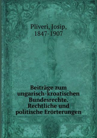 Josip Pliveri Beitrage zum ungarisch-kroatischen Bundesrechte. Rechtliche und politische Erorterungen