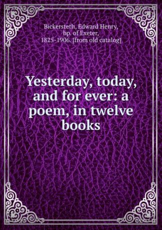 Edward Henry Bickersteth Yesterday, today, and for ever: a poem, in twelve books