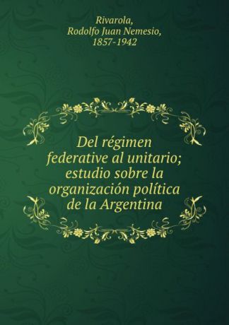 Rodolfo Juan Nemesio Rivarola Del regimen federative al unitario; estudio sobre la organizacion politica de la Argentina
