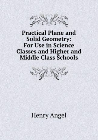 Henry Angel Practical Plane and Solid Geometry: For Use in Science Classes and Higher and Middle Class Schools