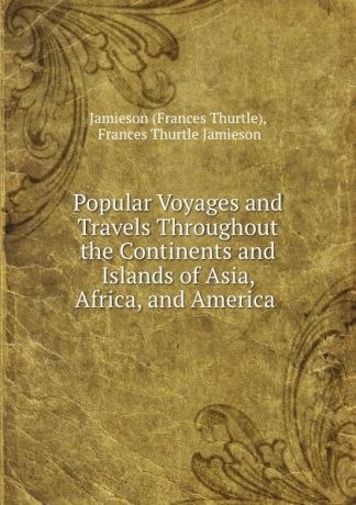 Frances Thurtle Popular Voyages and Travels Throughout the Continents and Islands of Asia, Africa, and America .