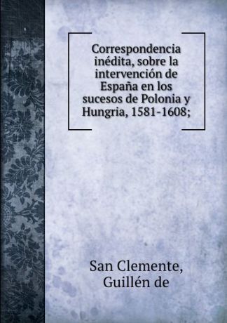 San Clemente Correspondencia inedita, sobre la intervencion de Espana en los sucesos de Polonia y Hungria, 1581-1608;