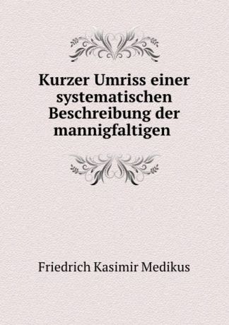 Friedrich Kasimir Medikus Kurzer Umriss einer systematischen Beschreibung der mannigfaltigen .