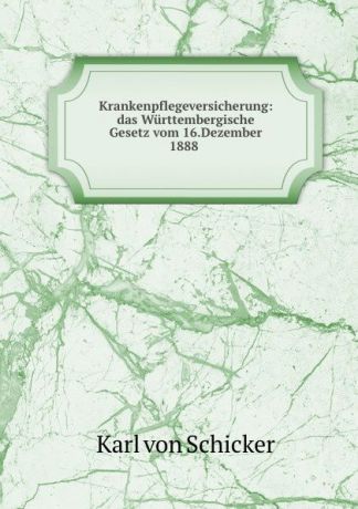 Karl von Schicker Krankenpflegeversicherung: das Wurttembergische Gesetz vom 16.Dezember 1888 .