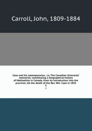 John Carroll Case and his cotemporaries ; or, The Canadian itinerants. memorial: constituting a biographical history of Methodism in Canada, from its introduction into the province, till the death of the Rev. Wm. Case in 1855. 3