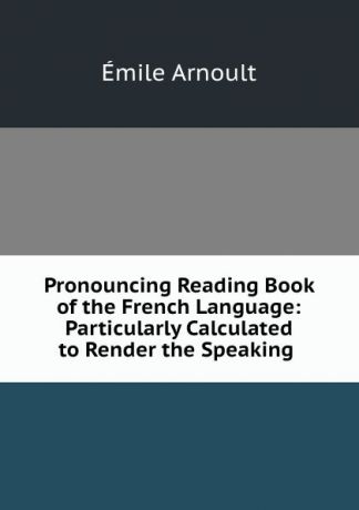 Émile Arnoult Pronouncing Reading Book of the French Language: Particularly Calculated to Render the Speaking .