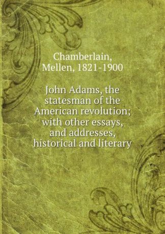 Mellen Chamberlain John Adams, the statesman of the American revolution; with other essays, and addresses, historical and literary