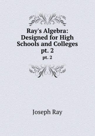 Joseph Ray Ray.s Algebra: Designed for High Schools and Colleges. pt. 2