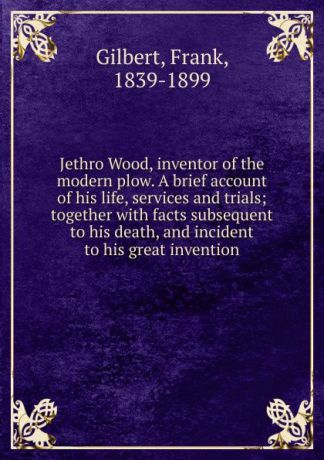 Frank Gilbert Jethro Wood, inventor of the modern plow. A brief account of his life, services and trials; together with facts subsequent to his death, and incident to his great invention