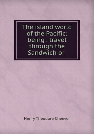 Henry Theodore Cheever The island world of the Pacific: being . travel through the Sandwich or .