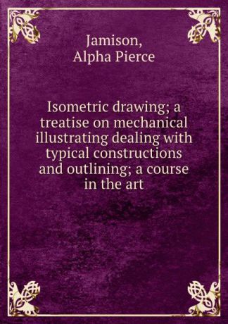 Alpha Pierce Jamison Isometric drawing; a treatise on mechanical illustrating dealing with typical constructions and outlining; a course in the art