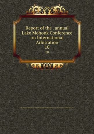 Report of the . annual Lake Mohonk Conference on International Arbitration. 10