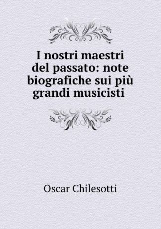 Oscar Chilesotti I nostri maestri del passato: note biografiche sui piu grandi musicisti .