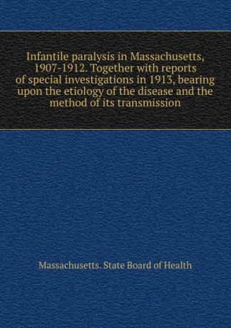 Massachusetts. State Board of Health Infantile paralysis in Massachusetts, 1907-1912. Together with reports of special investigations in 1913, bearing upon the etiology of the disease and the method of its transmission