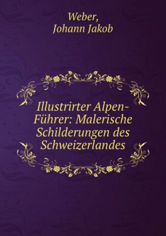 Johann Jakob Weber Illustrirter Alpen-Fuhrer: Malerische Schilderungen des Schweizerlandes