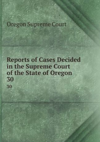 Oregon Supreme Court Reports of Cases Decided in the Supreme Court of the State of Oregon. 30