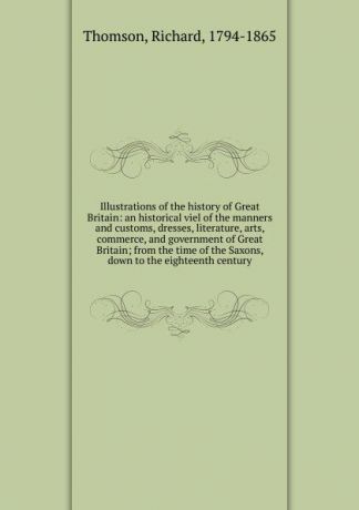 Richard Thomson Illustrations of the history of Great Britain: an historical viel of the manners and customs, dresses, literature, arts, commerce, and government of Great Britain; from the time of the Saxons, down to the eighteenth century