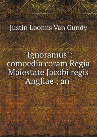 Justin Loomis van Gundy "Ignoramus": comoedia coram Regia Maiestate Jacobi regis Angliae ; an .