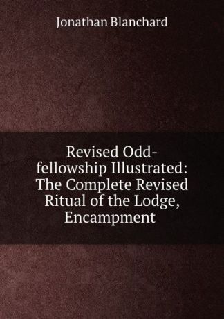 Jonathan Blanchard Revised Odd-fellowship Illustrated: The Complete Revised Ritual of the Lodge, Encampment .