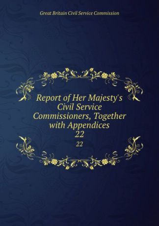 Great Britain Civil Service Commission Report of Her Majesty.s Civil Service Commissioners, Together with Appendices. 22