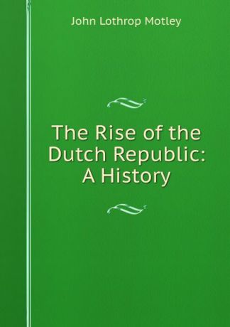 John Lothrop Motley The Rise of the Dutch Republic: A History