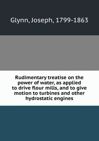 Joseph Glynn Rudimentary treatise on the power of water, as applied to drive flour mills, and to give motion to turbines and other hydrostatic engines