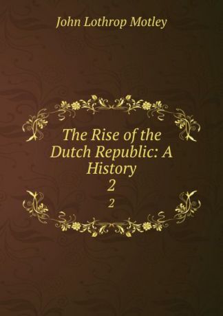 John Lothrop Motley The Rise of the Dutch Republic: A History. 2