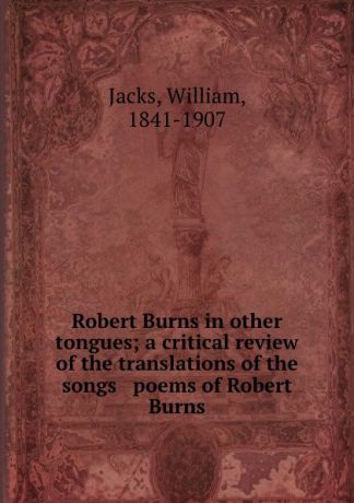 William Jacks Robert Burns in other tongues; a critical review of the translations of the songs . poems of Robert Burns