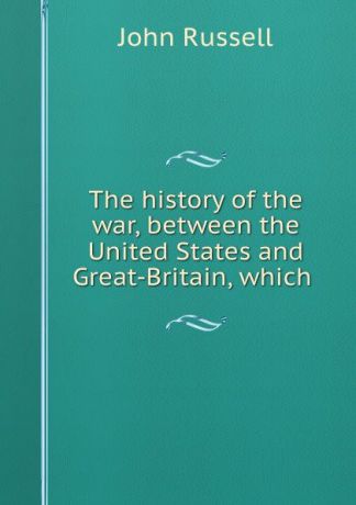 John Russell The history of the war, between the United States and Great-Britain, which .