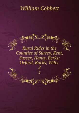 William Cobbett Rural Rides in the Counties of Surrey, Kent, Sussex, Hants, Berks: Oxford, Bucks, Wilts . 2