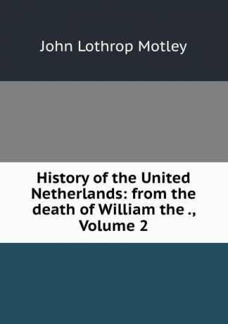 John Lothrop Motley History of the United Netherlands: from the death of William the ., Volume 2