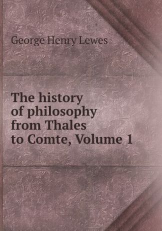 George Henry Lewes The history of philosophy from Thales to Comte, Volume 1