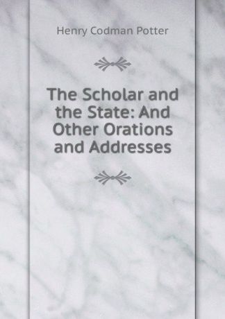 Henry Codman Potter The Scholar and the State: And Other Orations and Addresses