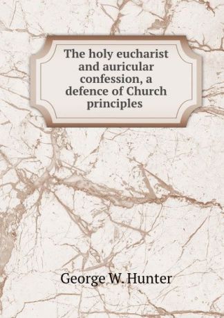 George W. Hunter The holy eucharist and auricular confession, a defence of Church principles .