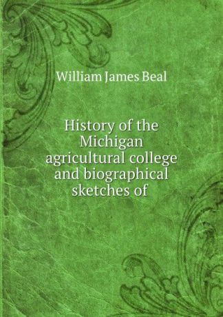 William James Beal History of the Michigan agricultural college and biographical sketches of .