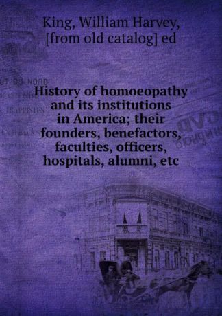 William Harvey King History of homoeopathy and its institutions in America; their founders, benefactors, faculties, officers, hospitals, alumni, etc.