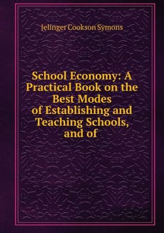 Jelinger Cookson Symons School Economy: A Practical Book on the Best Modes of Establishing and Teaching Schools, and of .