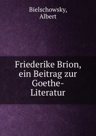 Albert Bielschowsky Friederike Brion, ein Beitrag zur Goethe-Literatur