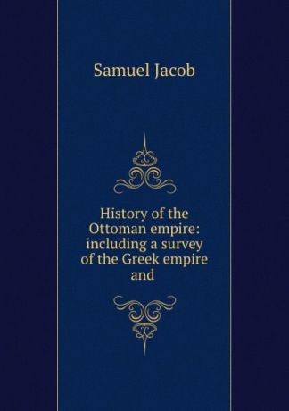 Samuel Jacob History of the Ottoman empire: including a survey of the Greek empire and .