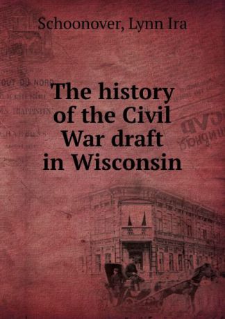 Lynn Ira Schoonover The history of the Civil War draft in Wisconsin