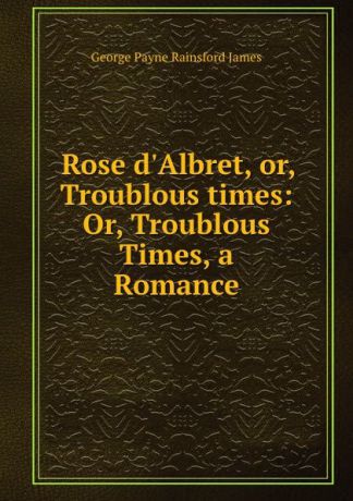 G. P. James Rose d.Albret, or, Troublous times: Or, Troublous Times, a Romance