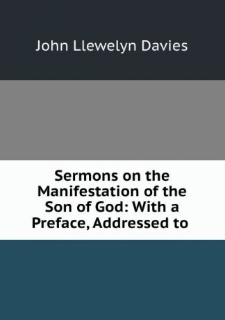 John Llewelyn Davies Sermons on the Manifestation of the Son of God: With a Preface, Addressed to .