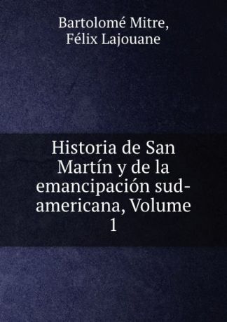 Bartolomé Mitre Historia de San Martin y de la emancipacion sud-americana, Volume 1
