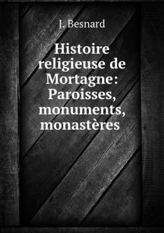 J. Besnard Histoire religieuse de Mortagne: Paroisses, monuments, monasteres .